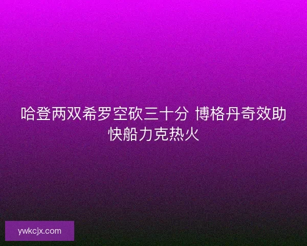 哈登两双希罗空砍三十分 博格丹奇效助快船力克热火