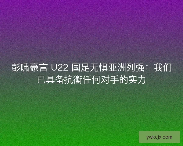 彭啸豪言 U22 国足无惧亚洲列强：我们已具备抗衡任何对手的实力