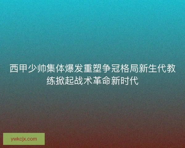 西甲少帅集体爆发重塑争冠格局新生代教练掀起战术革命新时代