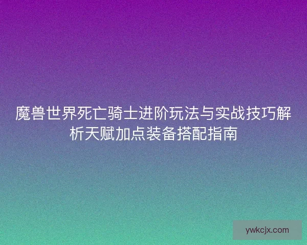 魔兽世界死亡骑士进阶玩法与实战技巧解析天赋加点装备搭配指南