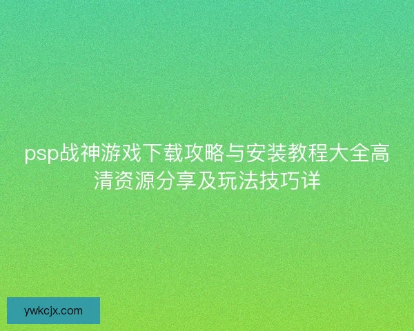 psp战神游戏下载攻略与安装教程大全高清资源分享及玩法技巧详