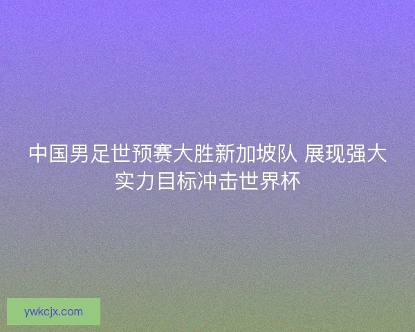 中国男足世预赛大胜新加坡队 展现强大实力目标冲击世界杯