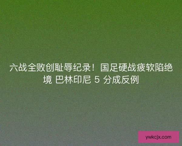 六战全败创耻辱纪录！国足硬战疲软陷绝境 巴林印尼 5 分成反例